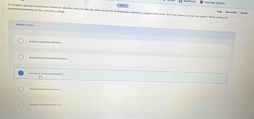 ReadWorks Front Row Student
Saved
A company groups employees based on whether they handle the sales accounts of wholesale customers, regular consumers, first-time buyers, or one-time buyers. Which method of Help Save & Exit Submit
departmentalization is the company using?
Multiple Choice
product departmentalization
geographical departmentalization
functional departmentalization
process departmentalization
customer departmentalization