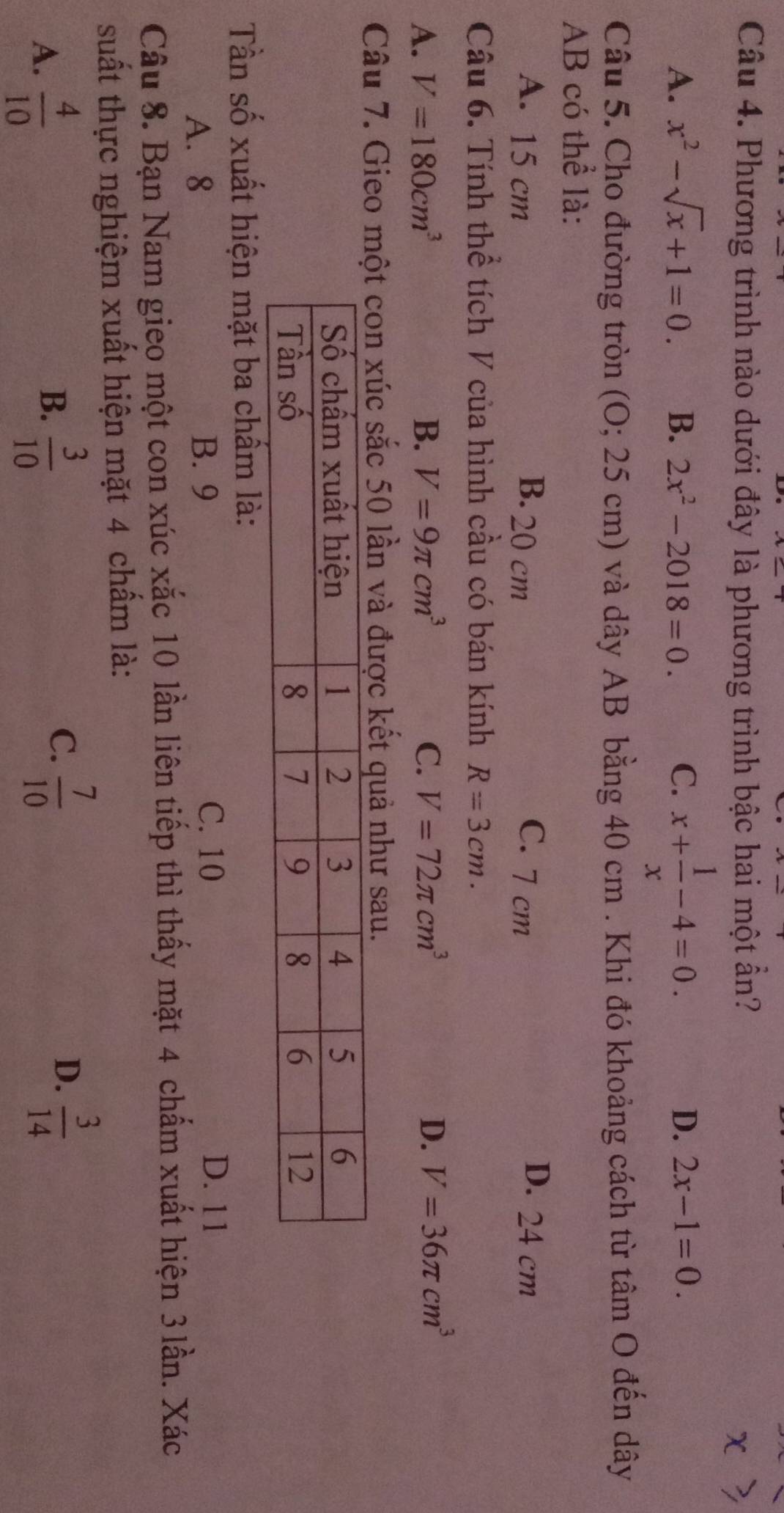 Phương trình nào dưới đây là phương trình bậc hai một ẩn?
A. x^2-sqrt(x)+1=0. B. 2x^2-2018=0. C、 x+ 1/x -4=0.
D. 2x-1=0. 
Câu 5. Cho đường tròn (O; 25 cm) và dây AB bằng 40 cm. Khi đó khoảng cách từ tâm O đến dây
AB có thể là:
A. 15 cm B. 20 cm C. 7 cm D. 24 cm
Câu 6. Tính thể tích V của hình cầu có bán kính R=3cm.
A. V=180cm^3 B. V=9π cm^3 C. V=72π cm^3 D. V=36π cm^3
Câu 7. Gieo xúc sắc 50 lần và được kết quả như sau.
Tần số xuất hiện mặt ba chẩm là:
A. 8 B. 9 C. 10
D. 11
Câu 8. Bạn Nam gieo một con xúc xắc 10 lần liên tiếp thì thấy mặt 4 chấm xuất hiện 3 lần. Xác
suất thực nghiệm xuất hiện mặt 4 chấm là:
B.
A.  4/10   3/10 
C.  7/10   3/14 
D.