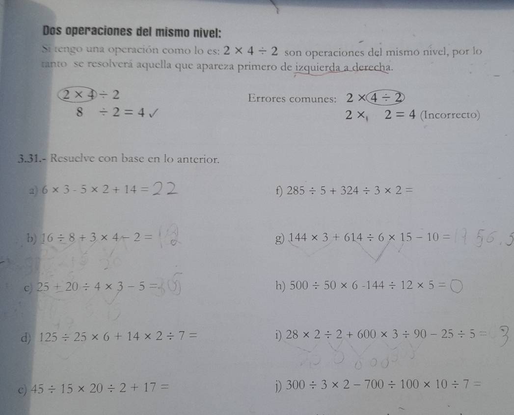 Dos operaciones del mismo nivel: 
Si tengo una operación como lo es: 2* 4/ 2 son operaciones del mismo nível, por lo 
tanto se resolverá aquella que apareza primero de izquierda a derecha.
2* 4/ 2 Errores comunes: 2* 4/ 2
8/ 2=4
2x,2=4 (Incorrecto) 
3.31.- Resuelve con base en lo anterior. 
2) 6* 3-5* 2+14= f) 285/ 5+324/ 3* 2=
b) 16/ 8+3* 4-2= g) 144* 3+614/ 6* 15-10=
c 25+20/ 4* 3-5=
h) 500/ 50* 6-144/ 12* 5=
d) 125/ 25* 6+14* 2/ 7= i) 28* 2/ 2+600* 3/ 90-25/ 5=
c) 45/ 15* 20/ 2+17= j) 300/ 3* 2-700/ 100* 10/ 7=