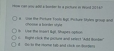 How can you add a border to a picture in Word 2016?
a. Use the Picture Tools & gt; Picture Styles group and
choose a border style
b Use the Insert & gt; Shapes option
c. Right-click the picture and select "Add Border"
d Go to the Home tab and click on Borders