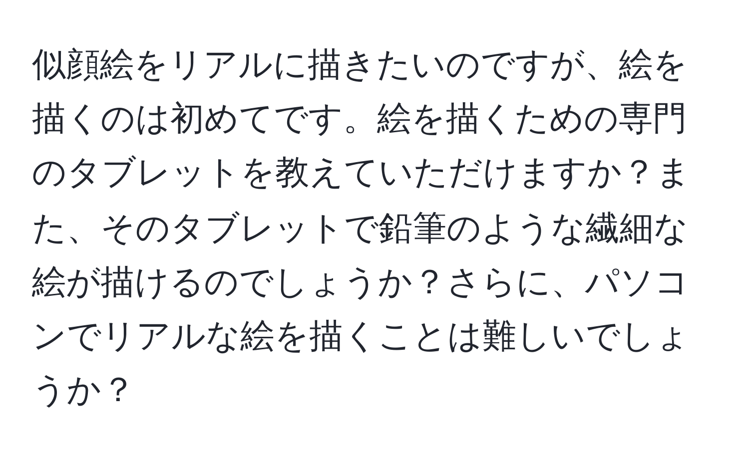 似顔絵をリアルに描きたいのですが、絵を描くのは初めてです。絵を描くための専門のタブレットを教えていただけますか？また、そのタブレットで鉛筆のような繊細な絵が描けるのでしょうか？さらに、パソコンでリアルな絵を描くことは難しいでしょうか？