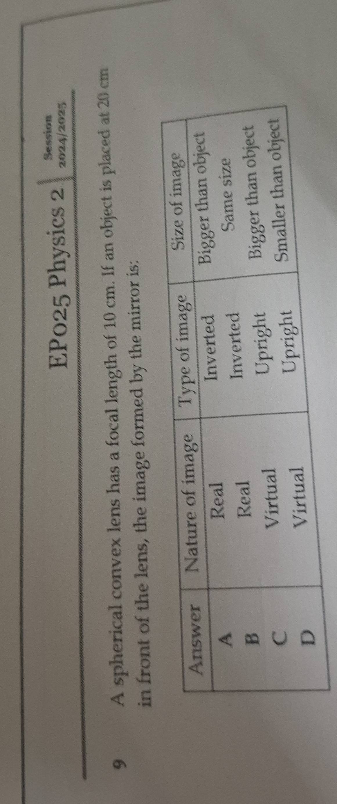Session 
EP025 Physics 2 2024/2025 
9 A spherical convex lens has a focal length of 10 cm. If an object is placed at 20 cm
in front of the lens, the image formed by the mirror is: