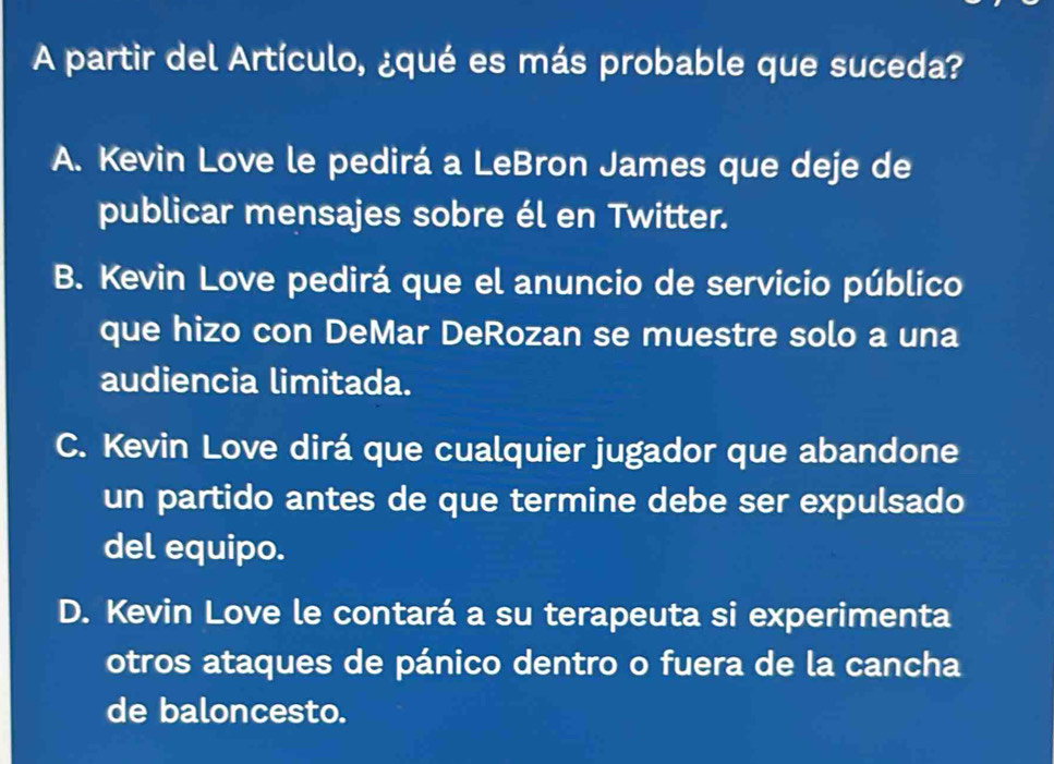 A partir del Artículo, ¿qué es más probable que suceda?
A. Kevin Love le pedirá a LeBron James que deje de
publicar mensajes sobre él en Twitter.
B. Kevin Love pedirá que el anuncio de servicio público
que hizo con DeMar DeRozan se muestre solo a una
audiencia limitada.
C. Kevin Love dirá que cualquier jugador que abandone
un partido antes de que termine debe ser expulsado
del equipo.
D. Kevin Love le contará a su terapeuta si experimenta
otros ataques de pánico dentro o fuera de la cancha
de baloncesto.