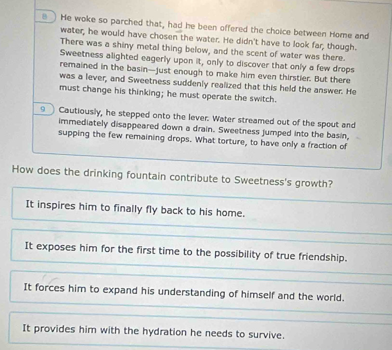 He woke so parched that, had he been offered the choice between Home and
water, he would have chosen the water. He didn't have to look far, though.
There was a shiny metal thing below, and the scent of water was there.
Sweetness alighted eagerly upon it, only to discover that only a few drops
remained in the basin—just enough to make him even thirstier. But there
was a lever, and Sweetness suddenly realized that this held the answer. He
must change his thinking; he must operate the switch.
9  Cautiously, he stepped onto the lever. Water streamed out of the spout and
immediately disappeared down a drain. Sweetness jumped into the basin,
supping the few remaining drops. What torture, to have only a fraction of
How does the drinking fountain contribute to Sweetness's growth?
It inspires him to finally fly back to his home.
It exposes him for the first time to the possibility of true friendship.
It forces him to expand his understanding of himself and the world.
It provides him with the hydration he needs to survive.