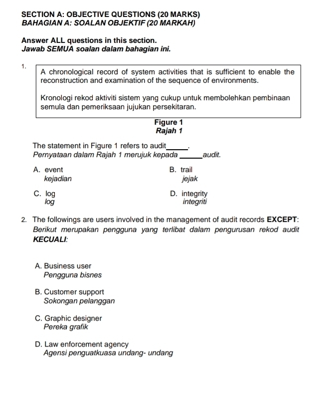 OBJECTIVE QUESTIONS (20 MARKS)
BAHAGIAN A: SOALAN OBJEKTIF (20 MARKAH)
Answer ALL questions in this section.
Jawab SEMUA soalan dalam bahagian ini.
1.
A chronological record of system activities that is sufficient to enable the
reconstruction and examination of the sequence of environments.
Kronologi rekod aktiviti sistem yang cukup untuk membolehkan pembinaan
semula dan pemeriksaan jujukan persekitaran.
Figure 1
Rajah 1
The statement in Figure 1 refers to audit_
Pernyataan dalam Rajah 1 merujuk kepada _audit.
A. event B. trail
kejadian jejak
C. log D. integrity
log integriti
2. The followings are users involved in the management of audit records EXCEPT:
Berikut merupakan pengguna yang terlibat dalam pengurusan rekod audit
KECUALI:
A. Business user
Pengguna bisnes
B. Customer support
Sokongan pelanggan
C. Graphic designer
Pereka grafik
D. Law enforcement agency
Agensi penguatkuasa undang- undang