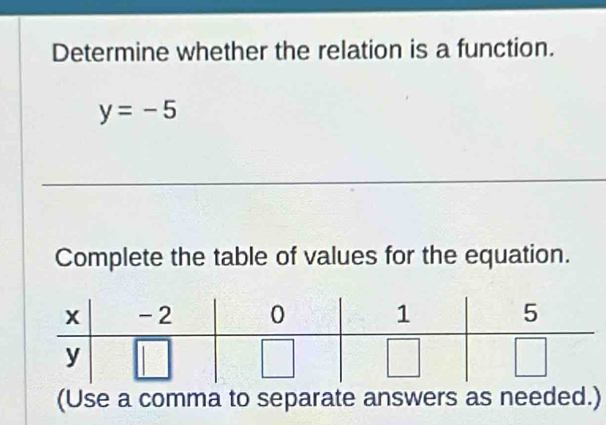 Determine whether the relation is a function.
y=-5
_ 
Complete the table of values for the equation. 
(Use a comma to separate answers as needed.)