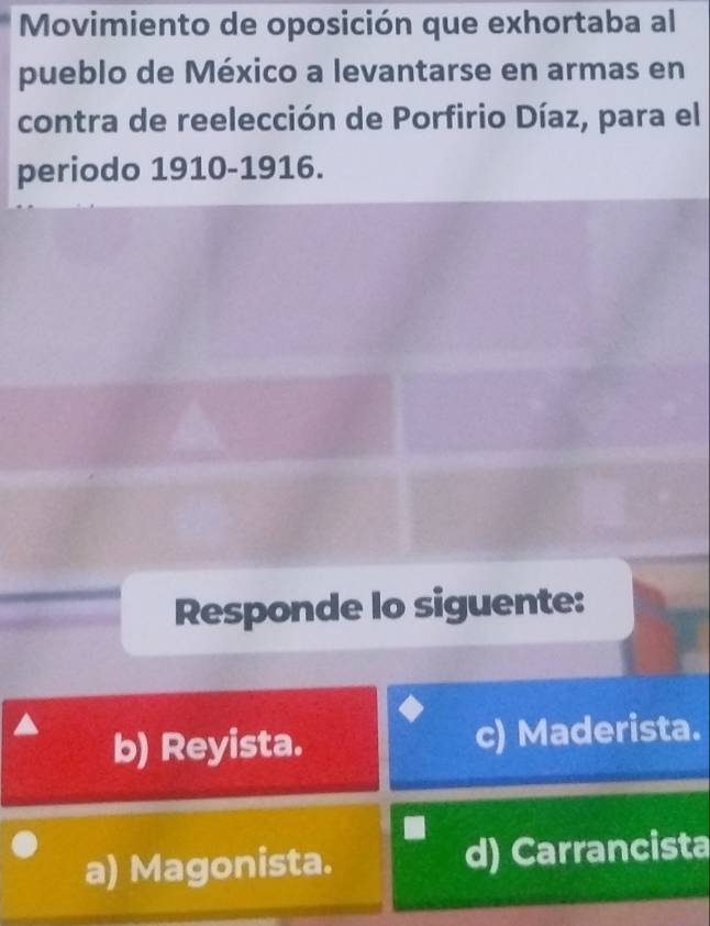 Movimiento de oposición que exhortaba al
pueblo de México a levantarse en armas en
contra de reelección de Porfirio Díaz, para el
periodo 1910-1916.
Responde lo siguente:
b) Reyista. c) Maderista.
a) Magonista. d) Carrancista