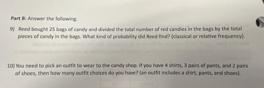 Answer the following. 
9) Reed bought 25 bags of candy and divided the total number of red candies in the bags by the total 
pieces of candy in the bags. What kind of probability did Reed find? (classical or relative frequency). 
10) You need to pick an outfit to wear to the candy shop. If you have 4 shirts, 3 pairs of pants, and 2 pairs 
of shoes, then how many outfit choices do you have? (an outfit includes a shirt, pants, and shoes).