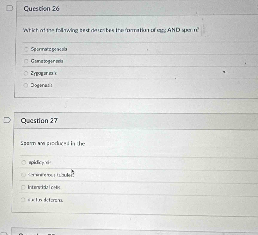 Which of the following best describes the formation of egg AND sperm?
Spermatogenesis
Gametogenesis
Zygogenesis
Oogenesis
Question 27
Sperm are produced in the
epididymis.
seminiferous tubules.
interstitial cells.
ductus deferens.