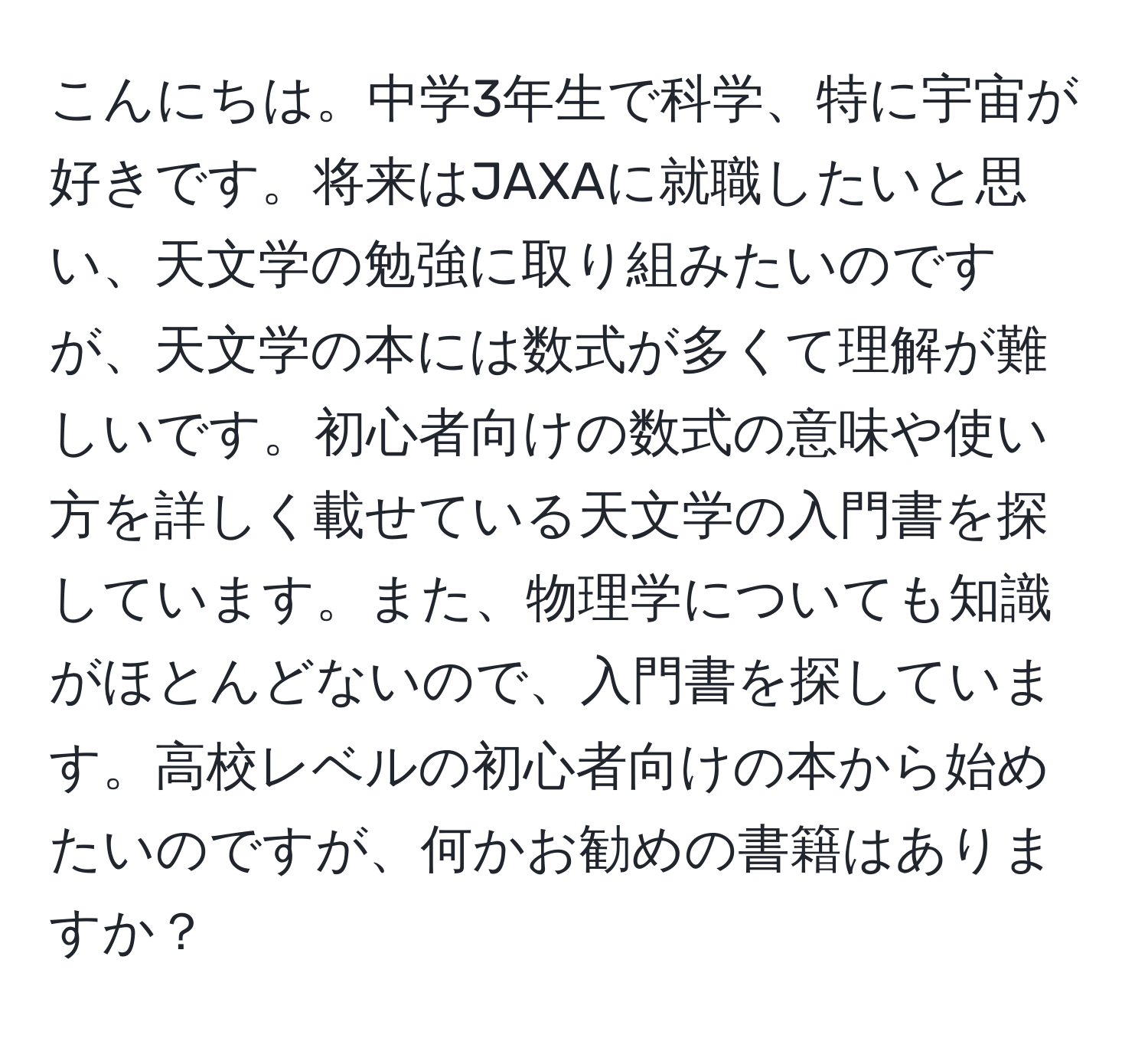 こんにちは。中学3年生で科学、特に宇宙が好きです。将来はJAXAに就職したいと思い、天文学の勉強に取り組みたいのですが、天文学の本には数式が多くて理解が難しいです。初心者向けの数式の意味や使い方を詳しく載せている天文学の入門書を探しています。また、物理学についても知識がほとんどないので、入門書を探しています。高校レベルの初心者向けの本から始めたいのですが、何かお勧めの書籍はありますか？