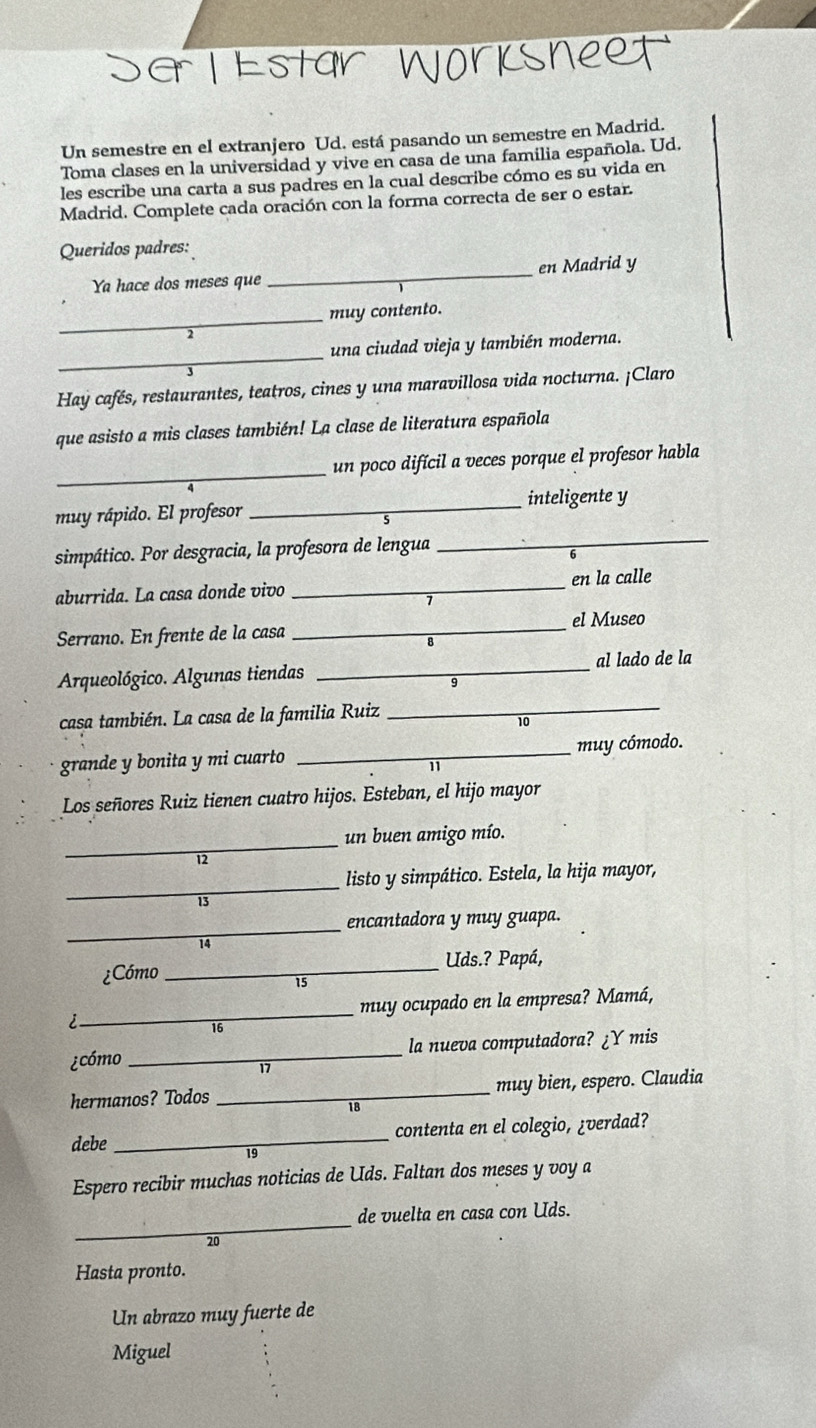 Un semestre en el extranjero Ud. está pasando un semestre en Madrid.
Toma clases en la universidad y vive en casa de una familia española. Ud.
les escribe una carta a sus padres en la cual describe cómo es su vida en
Madrid. Complete cada oración con la forma correcta de ser o estar.
Queridos padres:
Ya hace dos meses que _en Madrid y
_
muy contento.
_
una ciudad vieja y también moderna.
Hay cafés, restaurantes, teatros, cines y una maravillosa vida nocturna. ¡Claro
que asisto a mis clases también! La clase de literatura española
_
un poco difícil a veces porque el profesor habla
_inteligente y
_
muy rápido. El profesor
simpático. Por desgracia, la profesora de lengua
aburrida. La casa donde vivo _en la calle
el Museo
Serrano. En frente de la casa_
Arqueológico. Algunas tiendas _al lado de la
casa también. La casa de la familia Ruiz_
10
grande y bonita y mi cuarto _muy cómodo.
Los señores Ruiz tienen cuatro hijos. Esteban, el hijo mayor
_
un buen amigo mío.
12
_
listo y simpático. Estela, la hija mayor,

_
encantadora y muy guapa.
14
¿Cómo _Uds.? Papá,
15
i_ muy ocupado en la empresa? Mamá,
16
¿cómo _la nueva computadora? ¿Y mis
17
hermanos? Todos _muy bien, espero. Claudia
18
debe _contenta en el colegio, ¿verdad?
19
Espero recibir muchas noticias de Uds. Faltan dos meses y voy a
_
de vuelta en casa con Uds.
20
Hasta pronto.
Un abrazo muy fuerte de
Miguel