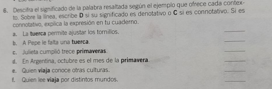 Descifra el significado de la palabra resaltada según el ejemplo que ofrece cada contex- 
to. Sobre la línea, escribe D si su significado es denotativo o C si es connotativo. Si es 
connotativo, explica la expresión en tu cuaderno. 
a. La tuerca permite ajustar los tornillos. 
_ 
b. A Pepe le falta una tuerca. 
_ 
c. Julieta cumplió trece primaveras. 
_ 
d. En Argentina, octubre es el mes de la primavera. 
_ 
e. Quien viaja conoce otras culturas. 
_ 
f. Quien lee viaja por distintos mundos. 
_