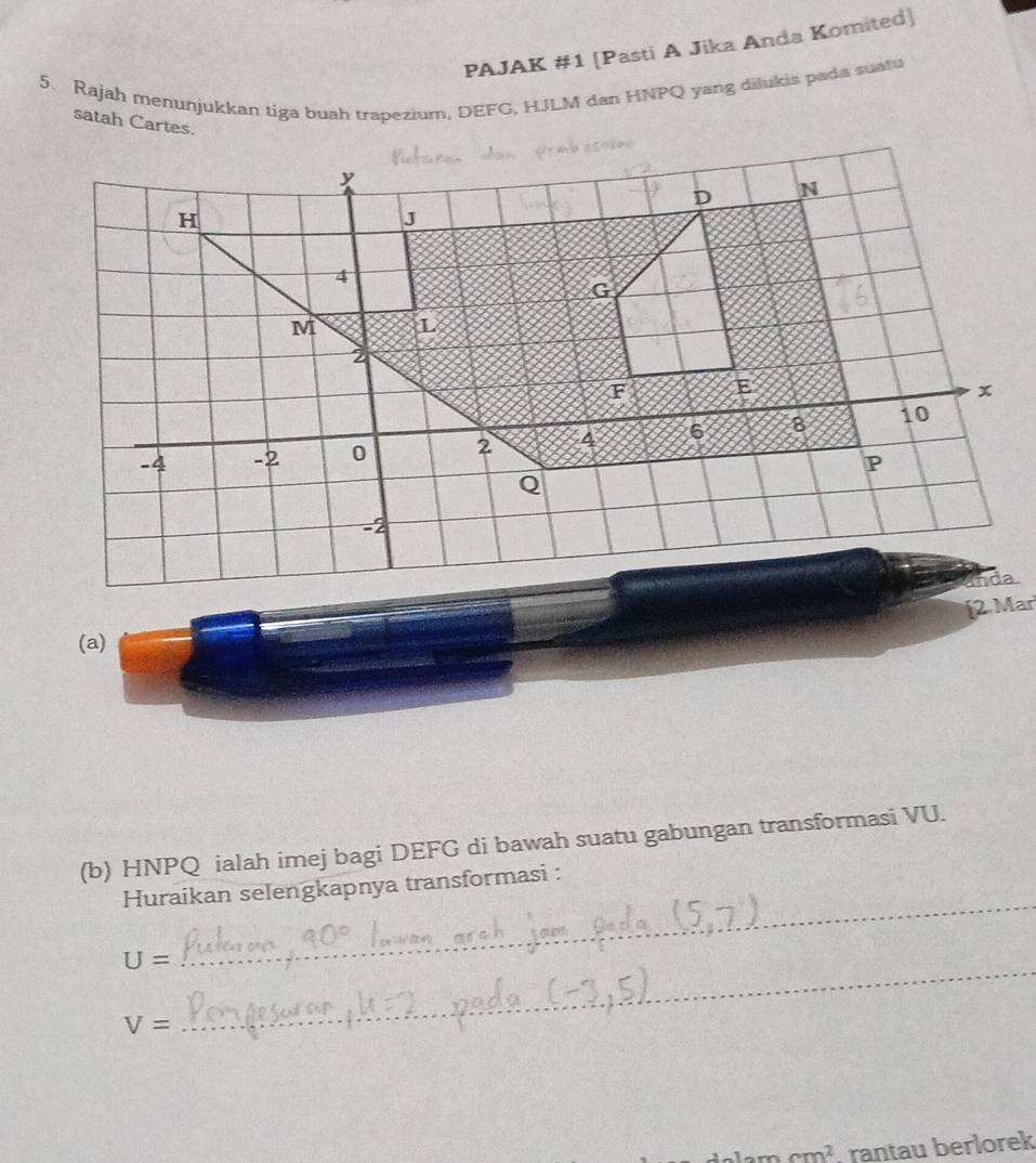 PAJAK #1 [Pasti A Jika Anda Komited] 
5. Rajah menunjukkan tiga buah trapezium, DEFG, HJLM dan HNPQ yang dilukis pada suatu 
satah Cartes 
(a) 
(b) HNPQ ialah imej bagi DEFG di bawah suatu gabungan transformasi VU. 
Huraikan selengkapnya transformasi : 
_
U=
_
V=
cm^2 rantau berlorek