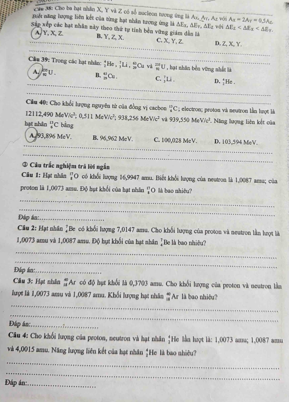 Cầu 38: Cho ba hạt nhân X, Y và Z có số nucleon tương ứng là Ax, Ay, A_z với A_X=2A_Y=0,5A_Z.
Biết năng lượng liên kết của từng hạt nhân tương ứng là △ Ex,△ E_Y,△ E_Z với △ E_Z
Sắp xếp các hạt nhân này theo thứ tự tính bền vững giảm dần là
A, Y, X, Z. B. Y, Z, X. C. X, Y, Z. D. Z, X, Y.
_
Câu 39: Trong các hạt nhân: _2^(4He,_3^7Li,_(29)^(63)Cu và _(92)^(235)U , hạt nhân bền vững nhất là
A. _(92)^(235)U. B. _(29)^(63)Cu. _3^7Li.
C.
D. _2^4He
_
_
Câu 40: Cho khối lượng nguyên tử của đồng vị cacbon _6^(13)C; electron; proton và neutron lần lượt là
12112,490 MeV /c^2); 0,511 Me //c^2;938,256MeV/c^2 và 939,550MeV/c^2 *. Năng lượng liên kết của
hạt nhân _6^((13)C bằng
_
A. 93,896 MeV. B. 96,962 MeV. C. 100,028 MeV. D. 103,594 MeV.
_
_
③ Câu trắc nghiệm trã lời ngắn
Câu 1: Hạt nhân beginarray)r 17 8endarray O có khối lượng 16,9947 amu. Biết khối lượng của neutron là 1,0087 amu; của
proton là 1,0073 amu. Độ hụt khối của hạt nhân ¼O là bao nhiêu?
_
_
Đáp án:_
Câu 2: Hạt nhân ]Be có khối lượng 7,0147 amu. Cho khối lượng của proton và neutron lần lượt là
1,0073 amu và 1,0087 amu. Độ hụt khối của hạt nhân ]Be là bao nhiêu?
_
_
Đáp án:_
Câu 3: Hạt nhân #Ar có độ hụt khối là 0,3703 amu. Cho khối lượng của proton và neutron lần
lượt là 1,0073 amu và 1,0087 amu. Khối lượng hạt nhân beginarrayr 40 18endarray Ar là bao nhiêu?
_
_
Đáp án:_
Câu 4: Cho khối lượng của proton, neutron và hạt nhân beginarrayr 4 2endarray He lần lượt là: 1,0073 amu; 1,0087 amu
và 4,0015 amu. Năng lượng liên kết của hạt nhân He là bao nhiêu? beginarrayr 4 2endarray
_
_
Đáp án:_