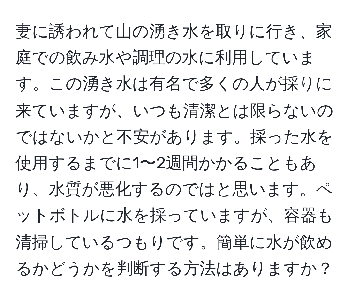 妻に誘われて山の湧き水を取りに行き、家庭での飲み水や調理の水に利用しています。この湧き水は有名で多くの人が採りに来ていますが、いつも清潔とは限らないのではないかと不安があります。採った水を使用するまでに1〜2週間かかることもあり、水質が悪化するのではと思います。ペットボトルに水を採っていますが、容器も清掃しているつもりです。簡単に水が飲めるかどうかを判断する方法はありますか？