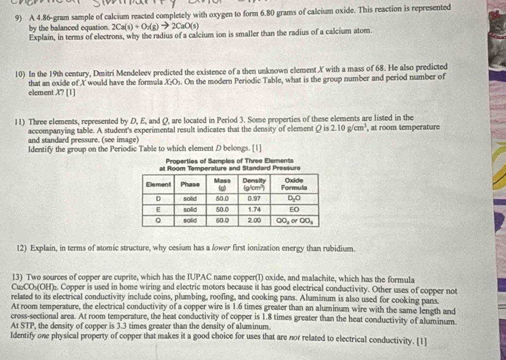 A 4.86-gram sample of calcium reacted completely with oxygen to form 6.80 grams of calcium oxide. This reaction is represented
by the balanced equation. 2Ca(s)+O_2(g)to 2CaO(s)
Explain, in terms of electrons, why the radius of a calcium ion is smaller than the radius of a calcium atom.
10) In the 19th century, Dmitri Mendeleev predicted the existence of a then unknown element X with a mass of 68. He also predicted
that an oxide of X would have the formula XO₃. On the modern Periodic Table, what is the group number and period number of
element X? [1]
11) Three elements, represented by D, E, and Q, are located in Period 3. Some properties of these elements are listed in the
accompanying table. A student's experimental result indicates that the density of element Q is 2.10g/cm^3 , at room temperature
and standard pressure. (see image)
Identify the group on the Periodic Table to which element D belongs. [1]
Properties of Samples of Three Elements
12) Explain, in terms of atomic structure, why cesium has a lower first ionization energy than rubidium.
13) Two sources of copper are cuprite, which has the IUPAC name copper(I) oxide, and malachite, which has the formula
Cu₂CO₃(OH)₂ Copper is used in home wiring and electric motors because it has good electrical conductivity. Other uses of copper not
related to its electrical conductivity include coins, plumbing, roofing, and cooking pans. Aluminum is also used for cooking pans.
At room temperature, the electrical conductivity of a copper wire is 1.6 times greater than an aluminum wire with the same length and
cross-sectional area. At room temperature, the heat conductivity of copper is 1.8 times greater than the heat conductivity of aluminum.
At STP, the density of copper is 3.3 times greater than the density of aluminum.
Identify one physical property of copper that makes it a good choice for uses that are not related to electrical conductivity. [1]