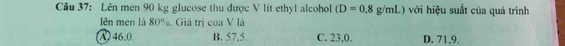 Lên men 90 kg glucose thu được V lít ethyl alcohol (D=0,8g/mL) với hiệu suất của quá trình
lên men là 80%. Giá trị của V là
A46, 0. B. 57, 5. C. 23, 0. D. 71, 9.