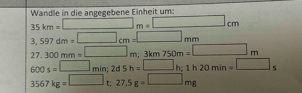 Wandle in die angegebene Einheit um:
35km=□ m=□ cm
3,597dm=□ cm=□ mm
27.300mm=□ m; 3km750m=□ m
600s=□ min; 2d5h=□ h; 1h20min=□ s
3567kg=□ t; 27,5g=□ mg