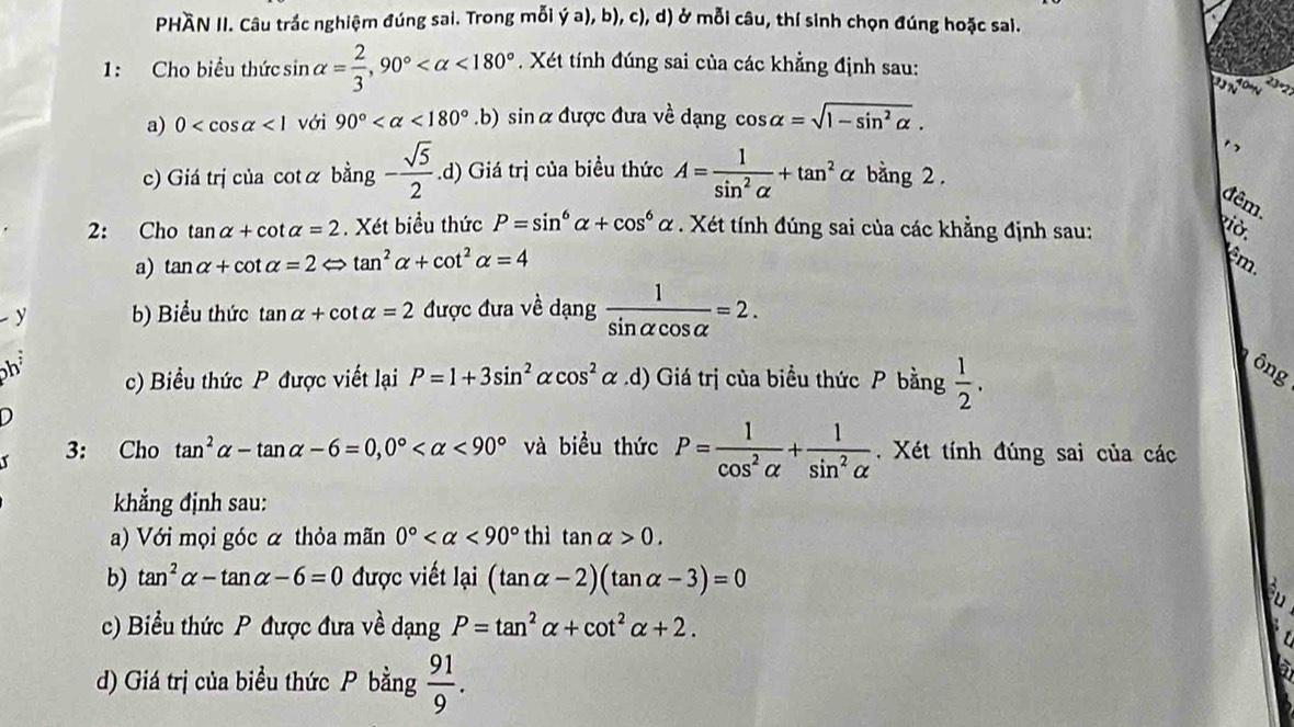 PHÀN II. Câu trắc nghiệm đúng sai. Trong mỗi y (+ a), b), c), d) ở mỗi câu, thí sinh chọn đúng hoặc sai.
1: Cho biểu thức sin alpha = 2/3 ,90° <180°. Xét tính đúng sai của các khẳng định sau:
2   om 
a) 0 <1</tex> với 90° <180°.b) sin αđược đưa về dạng cos alpha =sqrt(1-sin^2alpha ).
c) Giá trị của cotα bing- sqrt(5)/2 .d) Giá trị của biều thức A= 1/sin^2alpha  +tan^2alpha bằng 2 .
đêm
2: Cho tan alpha +cot alpha =2. Xét biểu thức P=sin^6alpha +cos^6alpha. Xét tính đúng sai của các khẳng định sau:
viờ.
a) tan alpha +cot alpha =2Leftrightarrow tan^2alpha +cot^2alpha =4 êm.
y b) Biểu thức tan alpha +cot alpha =2 được đưa về dạng  1/sin alpha cos alpha  =2.
h c) Biểu thức P được viết lại P=1+3sin^2alpha cos^2alpha.d) Giá trị của biểu thức P bằng  1/2 .
ông
D
3: Cho tan^2alpha -tan alpha -6=0,0° <90° và biểu thức P= 1/cos^2alpha  + 1/sin^2alpha  .  Xét tính đúng sai của các
khẳng định sau:
a) Với mọi góc α thỏa mãn 0° <90° thì tan alpha >0.
b) tan^2alpha -tan alpha -6=0 được viết lại (tan alpha -2)(tan alpha -3)=0
c) Biểu thức P được đưa về dạng P=tan^2alpha +cot^2alpha +2.
d) Giá trị của biểu thức P bằng  91/9 .