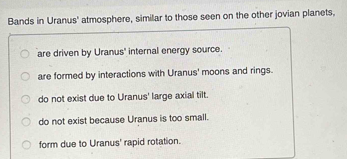 Bands in Uranus' atmosphere, similar to those seen on the other jovian planets,
are driven by Uranus' internal energy source.
are formed by interactions with Uranus' moons and rings.
do not exist due to Uranus' large axial tilt.
do not exist because Uranus is too small.
form due to Uranus' rapid rotation.