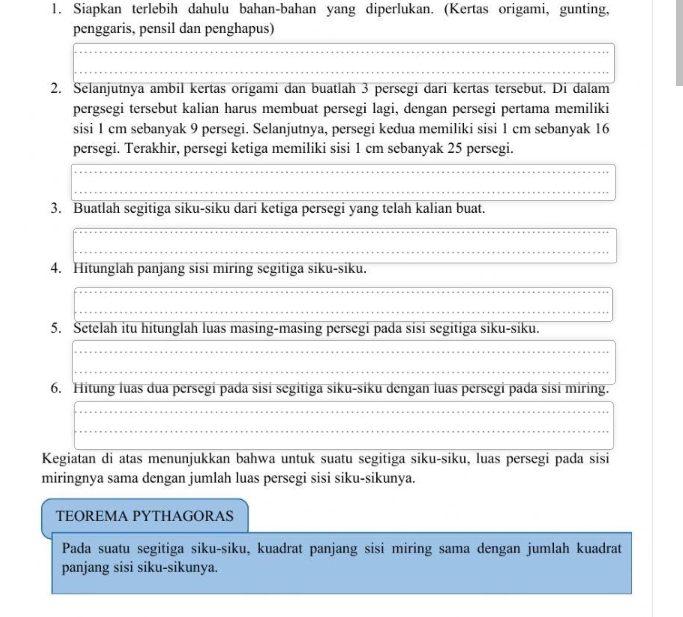 Siapkan terlebih dahulu bahan-bahan yang diperlukan. (Kertas origami, gunting, 
penggaris, pensil dan penghapus) 
2. Selanjutnya ambil kertas origami dan buatlah 3 persegi dari kertas tersebut. Di dalam 
pergsegi tersebut kalian harus membuat persegi lagi, dengan persegi pertama memiliki 
sisi 1 cm sebanyak 9 persegi. Selanjutnya, persegi kedua memiliki sisi 1 cm sebanyak 16
persegi. Terakhir, persegi ketiga memiliki sisi 1 cm sebanyak 25 persegi. 
3. Buatlah segitiga siku-siku dari ketiga persegi yang telah kalian buat. 
4. Hitunglah panjang sisi miring segitiga siku-siku. 
5. Setelah itu hitunglah luas masing-masing persegi pada sisi segitiga siku-siku. 
6. Hitung luas dua persegi pada sisi segitiga siku-siku dengan luas persegi pada sisi miring. 
Kegiatan di atas menunjukkan bahwa untuk suatu segitiga siku-siku, luas persegi pada sisi 
miringnya sama dengan jumlah luas persegi sisi siku-sikunya. 
TEOREMA PYTHAGORAS 
Pada suatu segitiga siku-siku, kuadrat panjang sisi miring sama dengan jumlah kuadrat 
panjang sisi siku-sikunya.