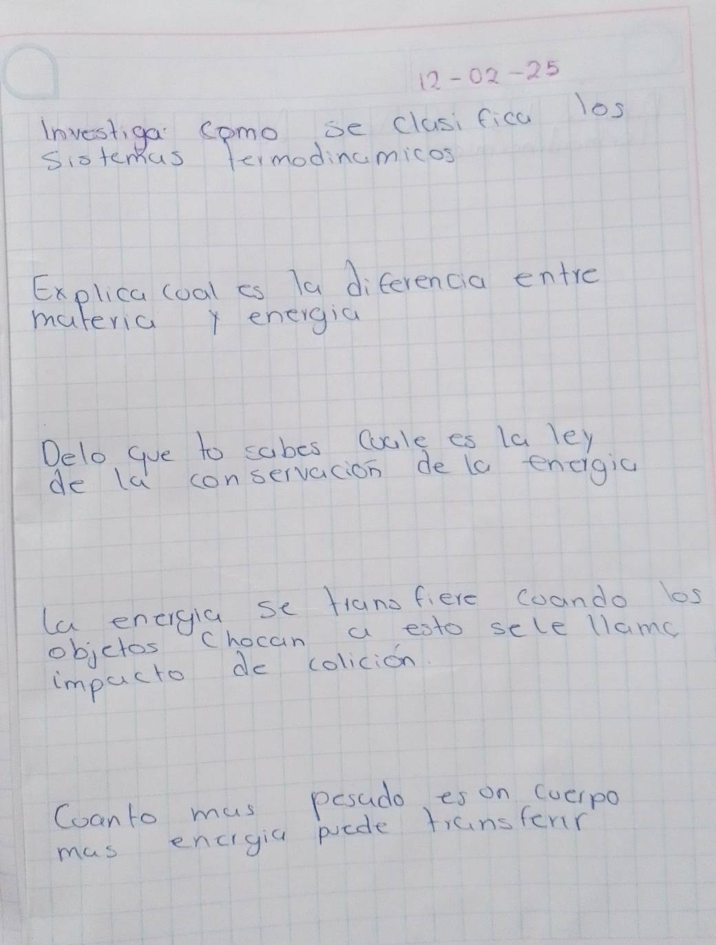 12-02-25 
Investiga Somo se clusifica los 
Sixtemas termodincmicos 
Explica coal es Ta diferencia entre 
materia x energia 
Delo gue to sabes Cucle es la ley 
de la conservacion de ta encigic 
la energia se fianofiere coando los 
objctos Chocan a esto sele llamg 
impucto de colicion 
Coanto mus pesudo es on (vcIpo 
mas encigia puede transferr