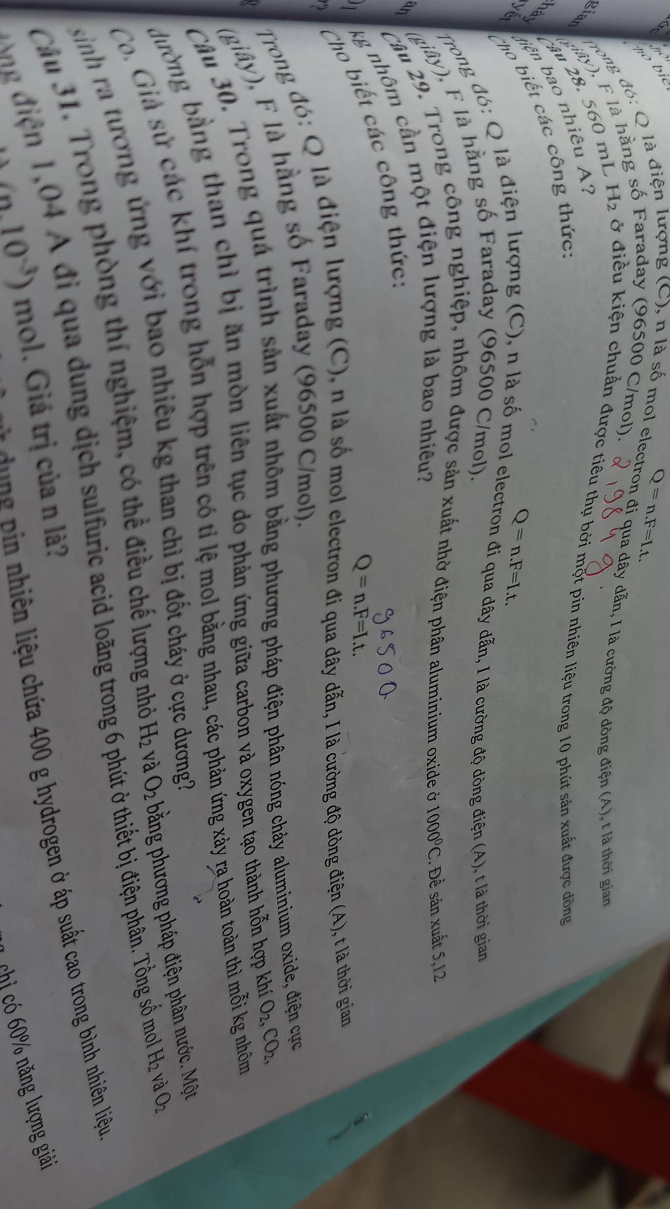 Q=n.F=I.t.
Trong đó: Q là đi đượng (C), n là số mol electron đi qua dây dẫn, I là cường độ dòng điện (A), t là thời gian
giar
niây), F là hằng Faraday (96500 C/mol).
âu 28. 560 mL H_2 ở điều kiện chuẩn được tiêu thụ bởi một pin nhiên liệu trong 10 phút sản xuất được đòng
hải tiện bao nhiêu :
Tho biết các công thức:
Q=n.F=I.t.
Trong đó: Q là điện lượng (C), n là số mol electron đi qua dây dẫn, I là cường độ dòng điện (A), t là thời gian
(giây), F là hằng số Faraday (96500 C/mol).
an
Câu 29. Trong công nghiệp, nhôm được sản xuất nhờ điện phân aluminium oxide ở 1000°C. Để sản xuất 5,12
kg nhôm cần một điện lượng là bao nhiêu?
Cho biết các công thức:
Q=n.F=I.t.

Trong đó: Q là điện lượng (C), n là số mol electron đi qua dây dẫn, I là cường độ dòng điện (A), t là thời gian
(giây), F là hằng số Faraday (96500 C/mol).
Câu 30. Trong quá trình sản xuất nhôm bằng phương pháp điện phân nóng chảy aluminium oxide, điện cực
đường bằng than chì bị ăn mòn liên tục do phản ứng giữa carbon và oxygen tạo thành hỗn hợp khí O_2,CO_2,
Co. Giả sử các khí trong hỗn hợp trên có tỉ lệ mol bằng nhau, các phản ứng xảy ra hoàn toàn thì mỗi kg nhóm
sinh ra tương ứng với bao nhiêu kg than chì bị đốt cháy ở cực dương 
Câu 31. Trong phòng thí nghiệm, có thể điều chế lượng nhỏ H_2 và.O_2 bằng phương pháp điện phân nước. Một
ng  i  , 0 4 A đi qua dung dịch sulfuric acid loãng trong 6 phút ở thiết bị điện phân. Tồng số mol H_2 và O_2
n  hiên liệu chứa 400 g hydrogen ở áp suất cao trong bình nhiên liệu
(0.10^(-3)) mol. Giá trị của n là?
chỉ có 60% năng lượng giải