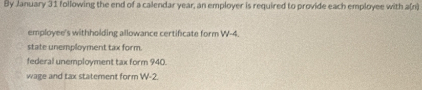 By January 31 following the end of a calendar year, an employer is required to provide each employee with a(n) 
employee's withholding allowance certificate form W-4. 
state unemployment tax form. 
federal unemployment tax form 940. 
wage and tax statement form W-2.