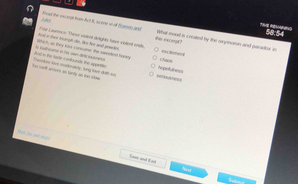 Juliet.
TIME REMAINING
Read the excerpt from Act II, scene vi of Romeo and What mood is created by the oxymoron and paradox in
58:54
Friar Laurence: These violent delights have violent ends,
this excerpt?
And in their triumph die, like fire and powder,
Which, as they kiss consume: the sweetest honey chaos
excitement
Is loathsome in his own deliciousness hopefulness
And in the taste confounds the appetite: seriousness
Therefore love moderately; long love doth so;
Too swift arrives as tardy as too slow,
Mark this and return
Save and Exit Next
Submit