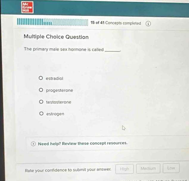 Mc
Graw
Hi
15 of 41 Concepts completed
Multiple Choice Question
The primary male sex hormone is called_
estradiol
progesterone
testosterone
estrogen
Need help? Revlew these concept resources.
Rate your confidence to submit your answer. High Medium Low