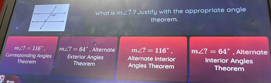 ? Justify with the appropriate angle
What is m∠ ?
theorem.
Q
m∠ ?=116°, m∠ ?=64° , Alternate m∠ ?=116°, m∠ ?=64° , Alternate
Corresponding Angles Exterior Angles Alternate Interior Interior Angles
Theorem Theorem Angles Theorem Theorem
Bruno