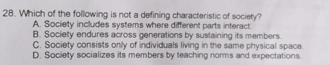 Which of the following is not a defining characteristic of society?
A. Society includes systems where different parts interact.
B. Society endures across generations by sustaining its members.
C. Society consists only of individuals living in the same physical space.
D. Society socializes its members by teaching norms and expectations.