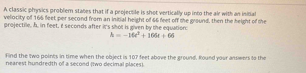 A classic physics problem states that if a projectile is shot vertically up into the air with an initial 
velocity of 166 feet per second from an initial height of 66 feet off the ground, then the height of the 
projectile, , in feet, t seconds after it's shot is given by the equation:
h=-16t^2+166t+66
Find the two points in time when the object is 107 feet above the ground. Round your answers to the 
nearest hundredth of a second (two decimal places).