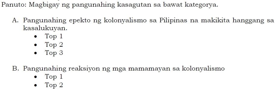 Panuto: Magbigay ng pangunahing kasagutan sa bawat kategorya.
A. Pangunahing epekto ng kolonyalismo sa Pilipinas na makikita hanggang sa
kasalukuyan.
Top 1
Top 2
Top 3
B. Pangunahing reaksiyon ng mga mamamayan sa kolonyalismo
Top 1
Top 2