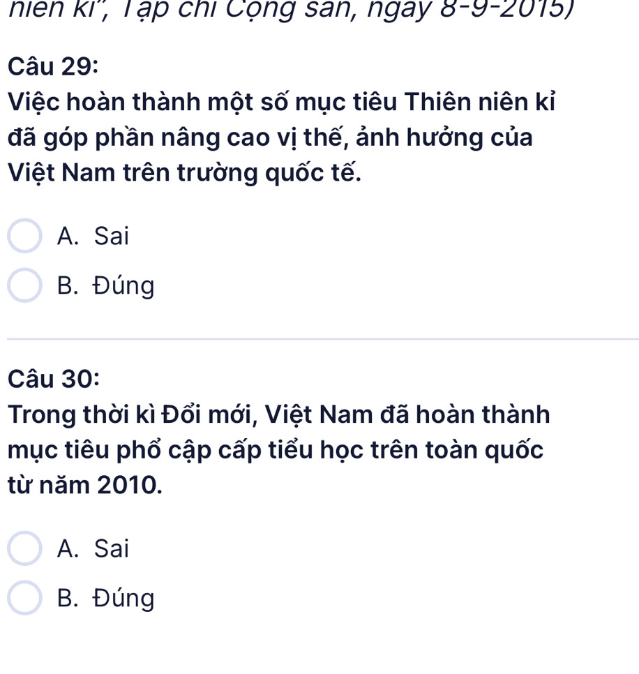 niên ki'', T ạp chi Cộng san, ngay 8-9-2015)
Câu 29:
Việc hoàn thành một số mục tiêu Thiên niên kỉ
đã góp phần nâng cao vị thế, ảnh hưởng của
Việt Nam trên trường quốc tế.
A. Sai
B. Đúng
Câu 30:
Trong thời kì Đổi mới, Việt Nam đã hoàn thành
mục tiêu phổ cập cấp tiểu học trên toàn quốc
từ năm 2010.
A. Sai
B. Đúng