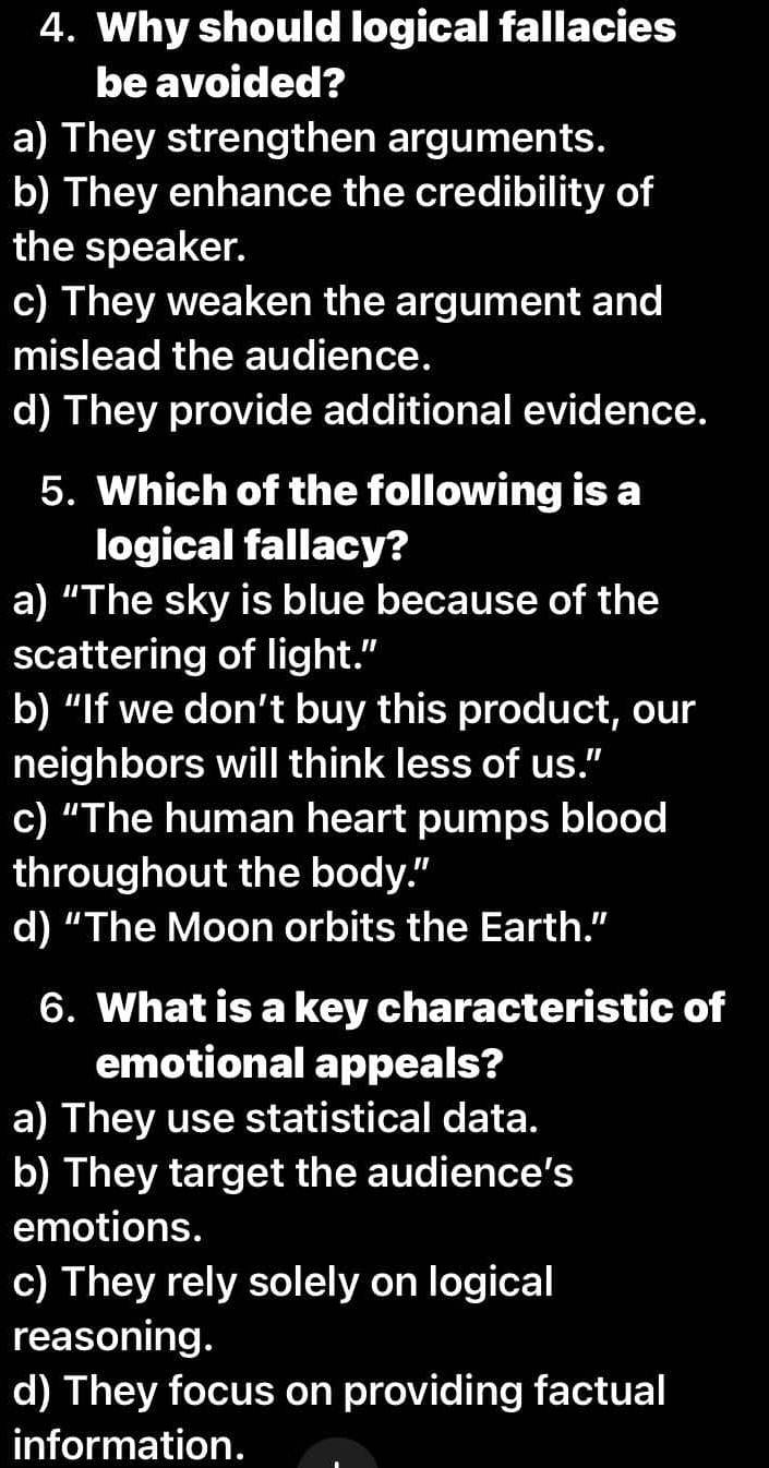 Why should logical fallacies
be avoided?
a) They strengthen arguments.
b) They enhance the credibility of
the speaker.
c) They weaken the argument and
mislead the audience.
d) They provide additional evidence.
5. Which of the following is a
logical fallacy?
a) “The sky is blue because of the
scattering of light.”
b) “If we don’t buy this product, our
neighbors will think less of us."
c) “The human heart pumps blood
throughout the body."
d) “The Moon orbits the Earth.”
6. What is a key characteristic of
emotional appeals?
a) They use statistical data.
b) They target the audience’s
emotions.
c) They rely solely on logical
reasoning.
d) They focus on providing factual
information.