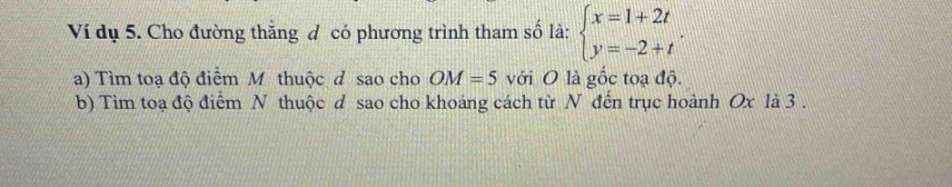 Ví dụ 5. Cho đường thắng đ có phương trình tham số là: beginarrayl x=1+2t y=-2+tendarray.. 
a) Tìm toạ độ điểm M thuộc d sao cho OM=5 với O là gốc toạ độ. 
b) Tim toạ độ điểm N thuộc d sao cho khoảng cách từ N đến trục hoành Ox là 3.