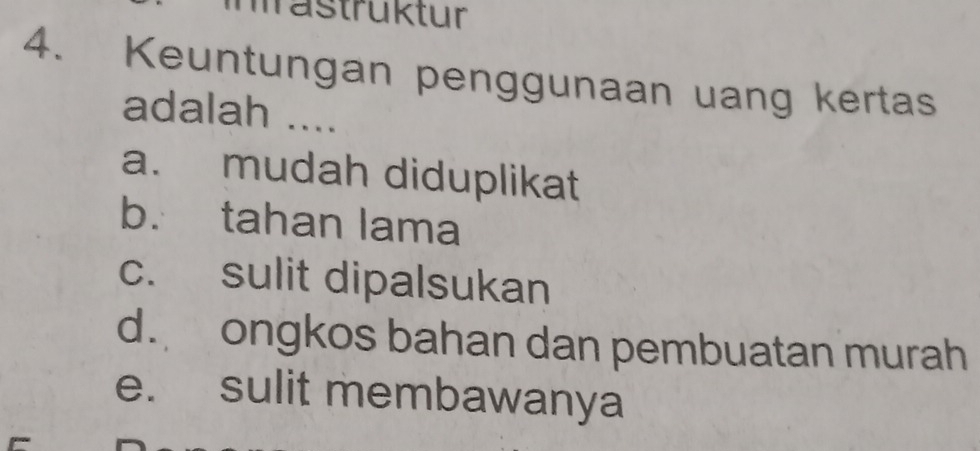 mastrüktur
4. Keuntungan penggunaan uang kertas
adalah ....
a. mudah diduplikat
b. tahan lama
c. sulit dipalsukan
d. ongkos bahan dan pembuatan murah
e. sulit membawanya