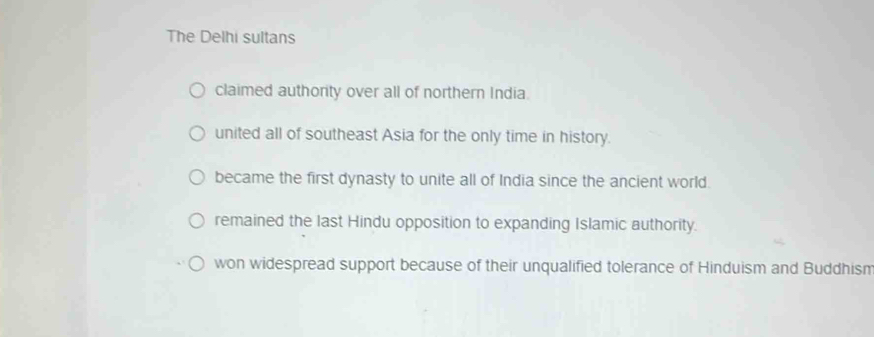 The Delhi sultans
claimed authority over all of northern India.
united all of southeast Asia for the only time in history.
became the first dynasty to unite all of India since the ancient world.
remained the last Hindu opposition to expanding Islamic authority.
won widespread support because of their unqualified tolerance of Hinduism and Buddhism