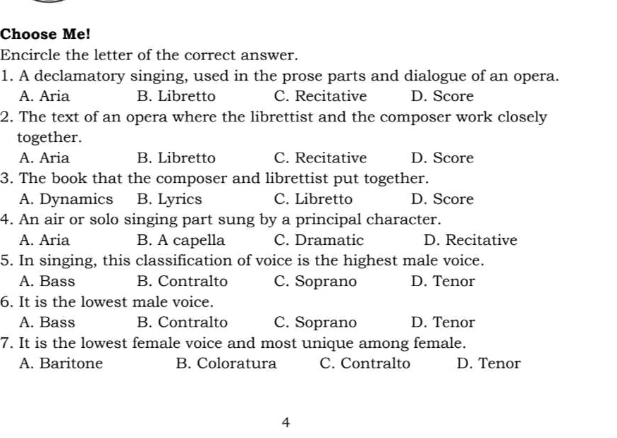 Choose Me!
Encircle the letter of the correct answer.
1. A declamatory singing, used in the prose parts and dialogue of an opera.
A. Aria B. Libretto C. Recitative D. Score
2. The text of an opera where the librettist and the composer work closely
together.
A. Aria B. Libretto C. Recitative D. Score
3. The book that the composer and librettist put together.
A. Dynamics B. Lyrics C. Libretto D. Score
4. An air or solo singing part sung by a principal character.
A. Aria B. A capella C. Dramatic D. Recitative
5. In singing, this classification of voice is the highest male voice.
A. Bass B. Contralto C. Soprano D. Tenor
6. It is the lowest male voice.
A. Bass B. Contralto C. Soprano D. Tenor
7. It is the lowest female voice and most unique among female.
A. Baritone B. Coloratura C. Contralto D. Tenor
4