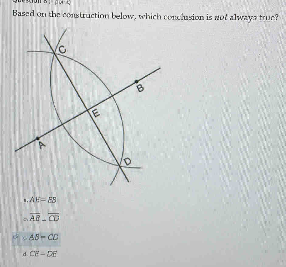 estion 8 (1 point)
Based on the construction below, which conclusion is n0t always true?
a. AE=EB
b. overline AB⊥ overline CD
C AB=CD
d. CE=DE