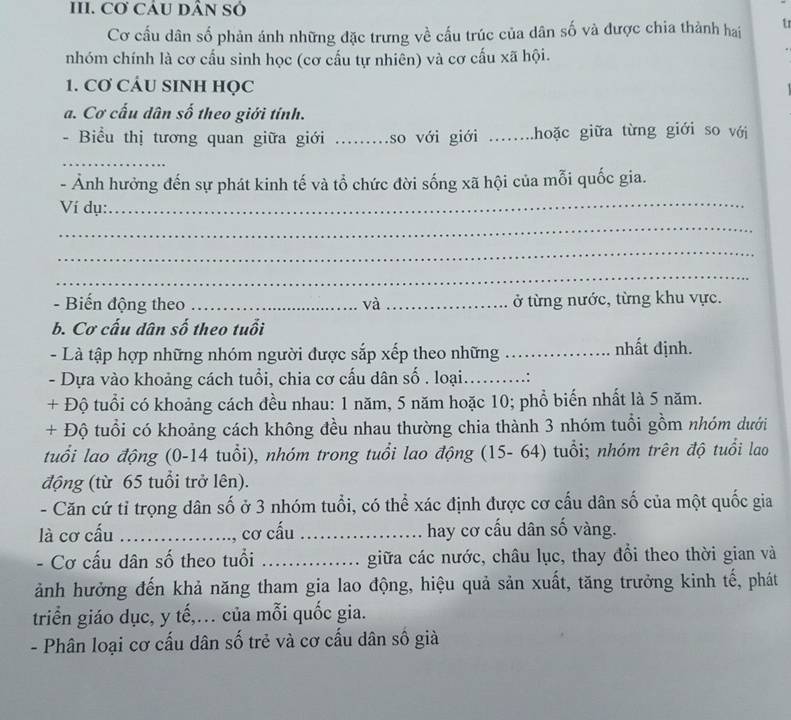 Cơ CÂU DÂN Sỏ
Cơ cấu dân số phản ánh những đặc trưng về cấu trúc của dân số và được chia thành hai u
nhóm chính là cơ cấu sinh học (cơ cấu tự nhiên) và cơ cấu xã hội.
1. Cơ CÁU SINH HọC
a. Cơ cấu dân số theo giới tính.
- Biểu thị tương quan giữa giới _so với giới ....hoặc giữa từng giới so với
_
_
- Ảnh hưởng đến sự phát kinh tế và tổ chức đời sống xã hội của mỗi quốc gia.
Ví dụ:
_
_
_
- Biến động theo _và _ở từng nước, từng khu vực.
b. Cơ cấu dân số theo tuổi
- Là tập hợp những nhóm người được sắp xếp theo những _. nhất định.
- Dựa vào khoảng cách tuổi, chia cơ cấu dân số . loại._
+ Độ tuổi có khoảng cách đều nhau: 1 năm, 5 năm hoặc 10; phổ biến nhất là 5 năm.
+ Độ tuổi có khoảng cách không đều nhau thường chia thành 3 nhóm tuổi gồm nhóm dưới
tuổi lao động (0-14 tuổi), nhóm trong tuổi lao động (15- 64) tuổi; nhóm trên độ tuổi lao
động (từ 65 tuổi trở lên).
- Căn cứ tỉ trọng dân số ở 3 nhóm tuổi, có thể xác định được cơ cấu dân số của một quốc gia
là cơ cấu_ , cơ cấu _hay cơ cấu dân số vàng.
- Cơ cấu dân số theo tuổi _giữa các nước, châu lục, thay đổi theo thời gian và
ảnh hưởng đến khả năng tham gia lao động, hiệu quả sản xuất, tăng trưởng kinh tế, phát
triển giáo dục, y tế,. của mỗi quốc gia.
- Phân loại cơ cấu dân số trẻ và cơ cấu dân số già