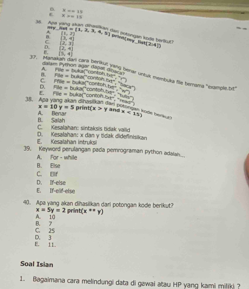 D. X==15
X>=15
36. Apa
my
A. _ list=[1,2,3,4,5] [1,2]
dari potongan kode berikut?
print(my_list
B. [3,4] _ [2:4])
C. [2,3]
D. [2,4]
E. [5,4]
37. Mana
dalam Python agar dapat dibaca
A.
B.
C. File=buka(''contoh.be,''r'') enar untuk membuka file bernama "example.txt"
E. Ffile=buka(''contoh.bet',W'w'') File=buka(''contoh.bdt'','baca'')
D.
38. File=buka(''contoh.bct'',''read'') File=buka(''contoh.bct'',''tulis'')
「
x=10y=5 print(x>y and x<15) ode berikut?
A. Benar
B. Salah
C. Kesalahan: sintaksis tidak valid
D. Kesalahan: x dan y tidak didefinisikan
E. Kesalahan intruksi
39. Keyword perulangan pada pemrograman python adalah...
A. For - while
B. Else
C. Elif
D. If-else
E. If-elif-else
40. Apa yang akan dihasilkan dari potongan kode berikut?
x=5y=2 print (x**y)
A. 10
B. 7
C. 25
D. 3
E. 11.
Soal Isian
1. Bagaimana cara melindungi data di gawai atau HP yang kami miliki ?