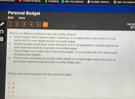 Hours of Dial-Up... Homestuck 0° Mail - Cox, Coleman.. IXL Math | Onfine m... |a||,C_OP × Colema 
Personal Budget
Quiz Active
2 3 4 。 7 10 TIME RE
57
What is one difference between yearly and monthly budgets?
a. Yearly budgets show a greater degree of planning, so it is appropriate to plan expenses more
strictly and in a more detailed fashion in a yearly budget.
b. Monthly budgets should focus on the short term, so it is not appropriate to consider planned but
future expenses (such as a vacation) in a monthly budget.
c. Yearly budgets are a better view of your financial goals, so you should work very hard to avoid
changing yearly budgets .
d. There is more uncertainty as you plan further ahead, so a yearly budget needs more room to
account for unplanned expenses than a monthly budget does.
Please select the best answer from the choices provided
A
B
C