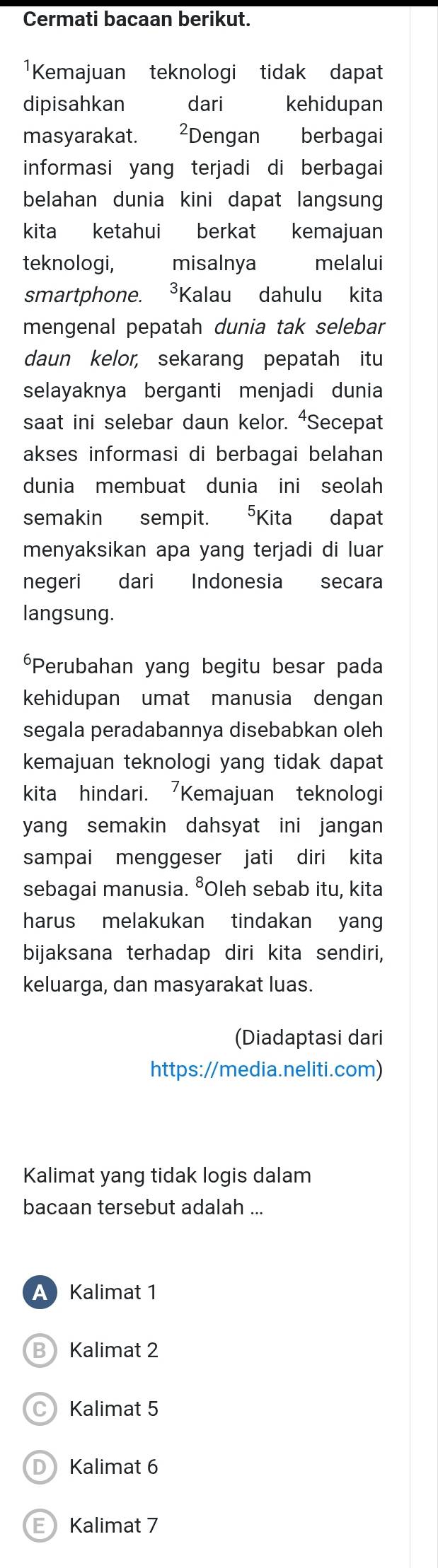 Cermati bacaan berikut.
¹Kemajuan teknologi tidak dapat
dipisahkan dari kehidupan
masyarakat. ²Dengan berbagai
informasi yang terjadi di berbagai
belahan dunia kini dapat langsung
kita ketahui berkat kemajuan
teknologi, misalnya melalui
smartphone. ³Kalau dahulu kita
mengenal pepatah dunia tak selebar
daun kelor, sekarang pepatah itu
selayaknya berganti menjadi dunia
saat ini selebar daun kelor. ⁴Secepat
akses informasi di berbagai belahan
dunia membuat dunia ini seolah
semakin sempit. 5Kita dapat
menyaksikan apa yang terjadi di luar
negeri dari Indonesia secara
langsung.
*Perubahan yang begitu besar pada
kehidupan umat manusia dengan
segala peradabannya disebabkan oleh
kemajuan teknologi yang tidak dapat
kita hindari. Kemajuan teknologi
yang semakin dahsyat ini jangan 
sampai menggeser jati diri kita
sebagai manusia. ⁸Oleh sebab itu, kita
harus melakukan tindakan yan
bijaksana terhadap diri kita sendiri,
keluarga, dan masyarakat luas.
(Diadaptasi dari
https://media.neliti.com)
Kalimat yang tidak logis dalam
bacaan tersebut adalah ...
A Kalimat 1
B Kalimat 2
C Kalimat 5
D Kalimat 6
E Kalimat 7