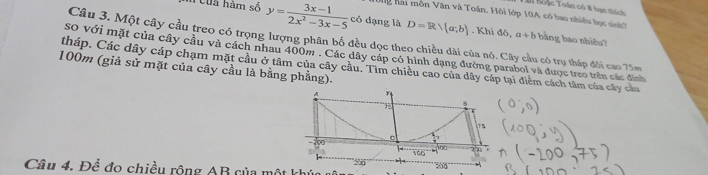 Tan hoặc Toán có 8 bạn thích 
n của hàm số y= (3x-1)/2x^2-3x-5  có dạng là D=R/ a;b
Vng hai môn Văn và Toán. Hỏi lớp 10A có bao nhiều học sinh? 
. Khi d6, a+b bằng bao nhiêu? 
Câu 3. Một cây cầu treo có trọng lượng phân bố đều dọc theo chiều dài của nó. Cây cầu có trụ tháp đôi cao 75m
so với mặt của cây cầu và cách nhau 400m. Các dây cáp có hình dạng đường parabol và được treo trên các định 
tháp. Các dây cáp chạm mặt cầu ở tâm của cây cầu. Tìm chiều cao của dây cáp tại điểm cách tâm của cây cầu
100m (giả sử mặt của cây cầu là bằng phẳng).
A
75
8
7s
200 100
160
200
Câu 4. Để đo chiều rông AB của một khúc 200