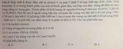 Hợp chất E được điều chế từ alcohol X và acid Y (biết Y là hợp chất tạp chức chứa vòng
benzene). E có trong thành phần của một số thuốc giảm đau, xoa bóp, cao dán,. dùng để điều trị đau
lưng, căng cơ, bong gân,. Thành phần về khối lượng các nguyên tố trong E như sau: 63, 16% C, 5, 26% H
và 31,58% O. Phố IR của E ngoài vùng hấp thụ với peak đặc trưng của liên kết C=O (số sóng 1750-
1735cm^(-1)) , liên kết C-O (số sóng 1300-1000cm^(-1)) còn có peak đặc trưng của liên kết O-H (số sóng 3650
-3200cm^(-1)) 9). Từ phố MS, xác định được E có phân tử khối là 152. Cho các phát biểu sau:
(1) X là methyl alcohol.
(2) Tổng số nguyên tử trong phân tứ E là 20.
(3) Y có nhóm -OH và -COOH.
(4) 1 mol Y tác dụng vừa đủ với 2 mol NaOH.
Số phát biểu đúng là :
A. 2. B. 1. C. 4. D. 3.