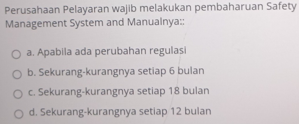 Perusahaan Pelayaran wajib melakukan pembaharuan Safety
Management System and Manualnya::
a. Apabila ada perubahan regulasi
b. Sekurang-kurangnya setiap 6 bulan
c. Sekurang-kurangnya setiap 18 bulan
d. Sekurang-kurangnya setiap 12 bulan