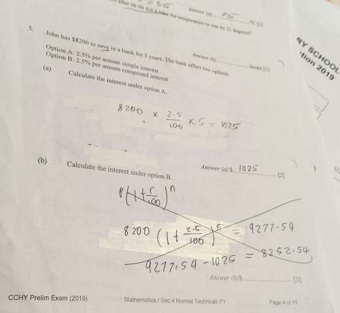 Avorsoor (a) 
a fter 06 00 did it taks the temperature to rise by 21 degres? 
C 1 
5. John has $8200 to save in a bank for 5 years. The bank offers two options 
RY SCHOO 
Option A: 2.5% per annum simple interest 
Anower (b) hours [1 ] 
tion 2019 
Option B: 2.5% per annum compound interent 
(a) Calculate the interest under option A. 
_ 
_ 
Answer (a) $
) 
(b) Calculate the interest under option B. 
_ 
CCHY Prelim Exam (2019) Mathematics / Sec 4 Normal Technica P1 Page 4 of 11