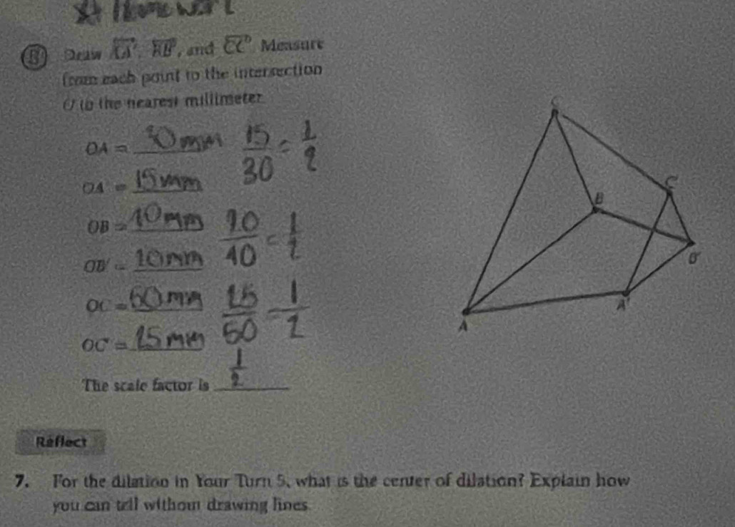 ome wer  t
vector KA',overleftrightarrow HB , and overleftrightarrow CC Measure
from each point to the intersection
O t the nearest millimeter
OA= _
_ OA=
OB= _
_ OB'=
OC= _
OC= _
The scale factor is_
Reflect
7. For the dilation in Your Turn 5, what is the center of dilation? Explain how
you can tell withou drawing lines